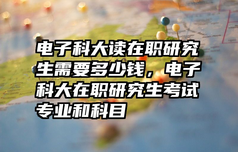 电子科大读在职研究生需要多少钱，电子科大在职研究生考试专业和科目