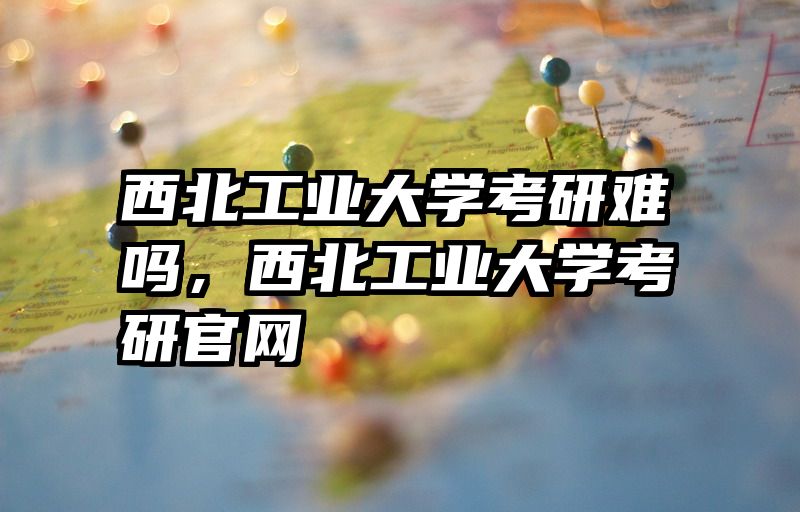 西北工业大学考研难吗，西北工业大学考研官网