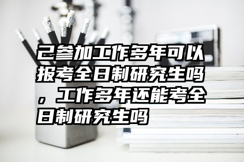 己参加工作多年可以报考全日制研究生吗，工作多年还能考全日制研究生吗