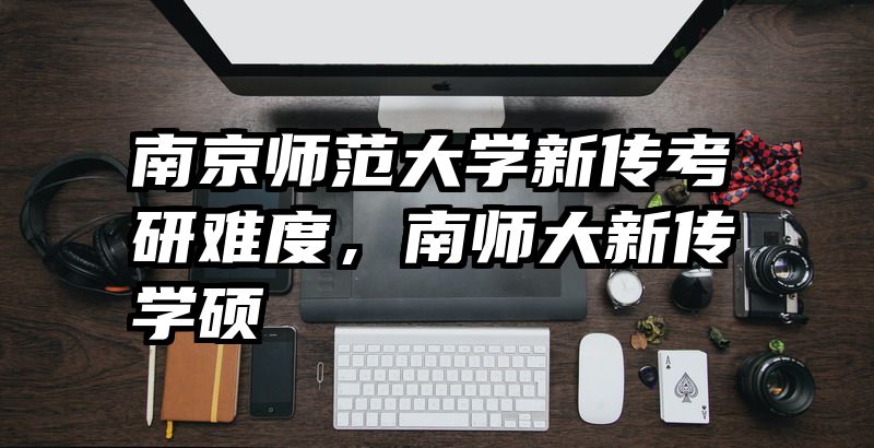 南京师范大学新传考研难度,南师大新传学硕