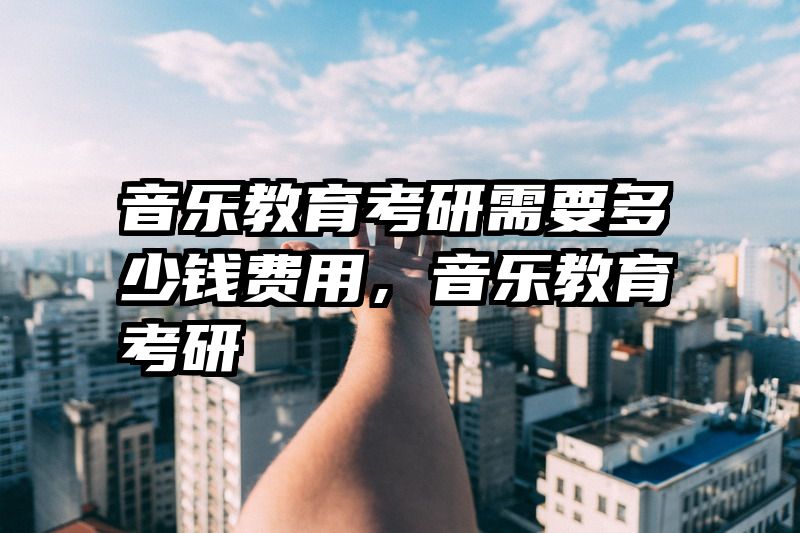 音乐教育考研需要多少钱费用,音乐教育考研