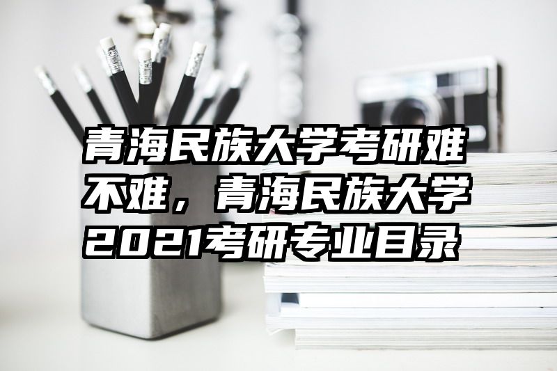 青海民族大学考研难不难,青海民族大学2021考研专业目录