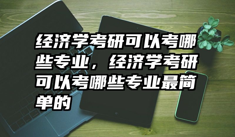 经济学考研可以考哪些专业，经济学考研可以考哪些专业最简单的
