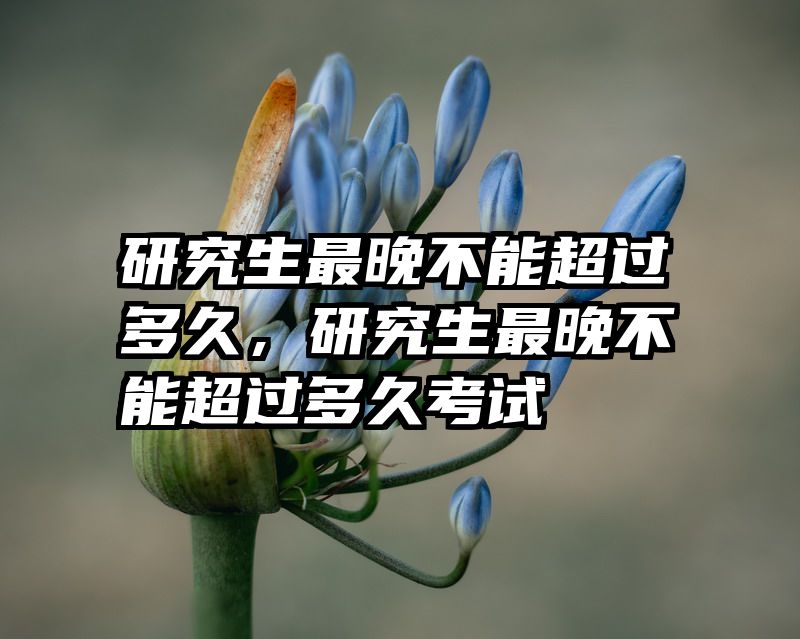 研究生最晚不能超过多久，研究生最晚不能超过多久考试