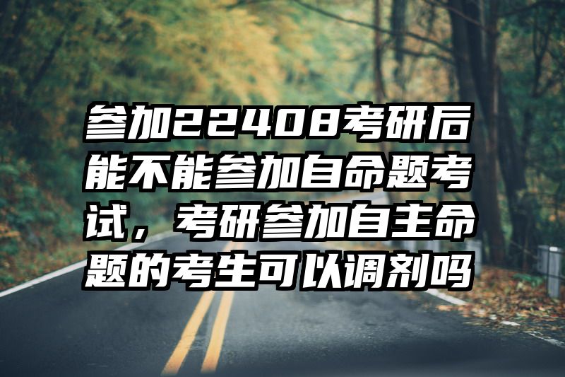 参加22408考研后能不能参加自命题考试,考研参加自主命题的考生可以调剂吗