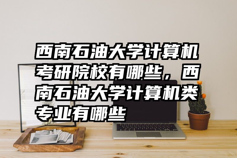 西南石油大学计算机考研院校有哪些,西南石油大学计算机类专业有哪些