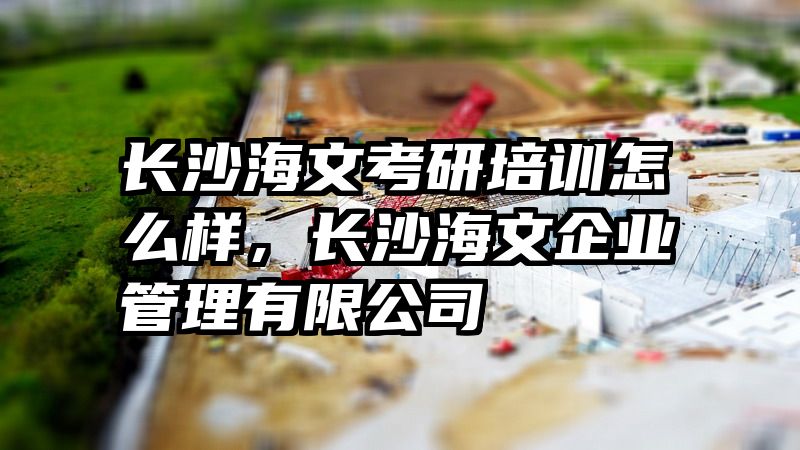 长沙海文考研培训怎么样，长沙海文企业管理有限公司
