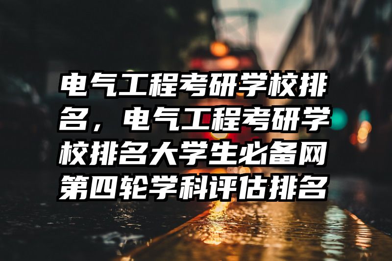 电气工程考研学校排名,电气工程考研学校排名大学生必备网第四轮学科评估排名
