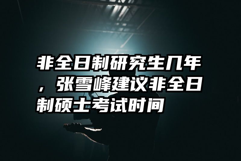 非全日制研究生几年，张雪峰建议非全日制硕士考试时间
