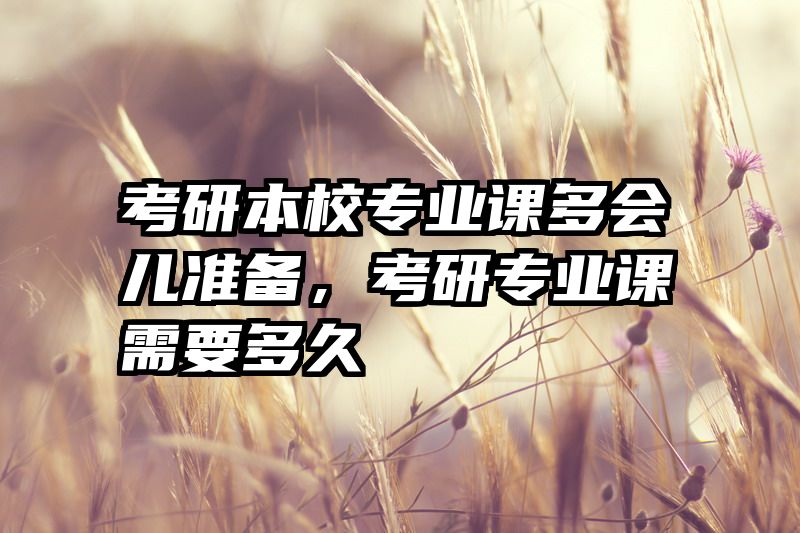考研本校专业课多会儿准备,考研专业课需要多久