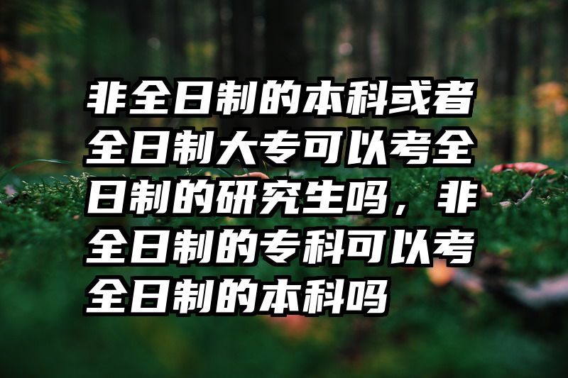 非全日制的本科或者全日制大专可以考全日制的研究生吗,非全日制的专科可以考全日制的本科吗