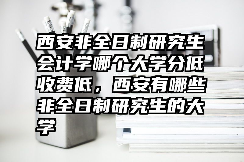 西安非全日制研究生会计学哪个大学分低收费低,西安有哪些非全日制研究生的大学
