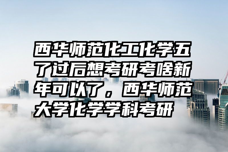 西华师范化工化学五了过后想考研考啥新年可以了，西华师范大学化学学科考研