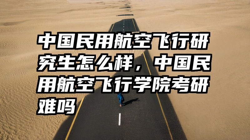 中国民用航空飞行研究生怎么样，中国民用航空飞行学院考研难吗
