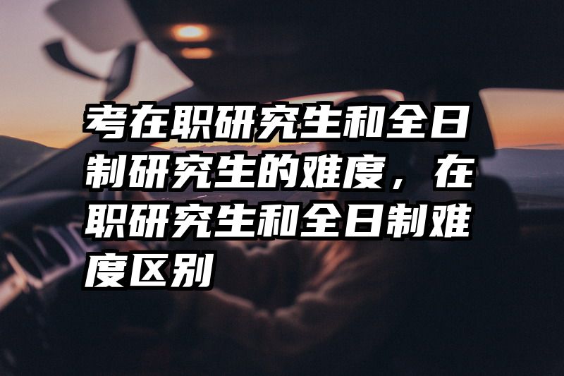 考在职研究生和全日制研究生的难度,在职研究生和全日制难度区别