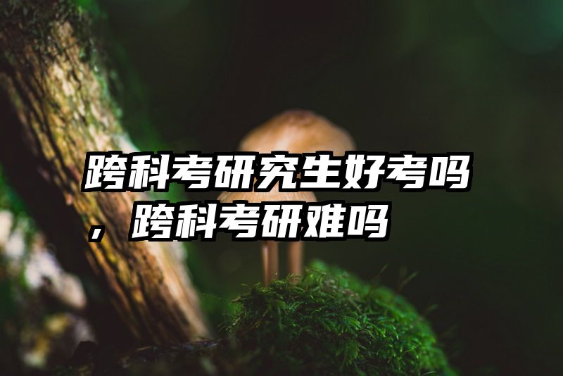 跨科考研究生好考吗，跨科考研难吗