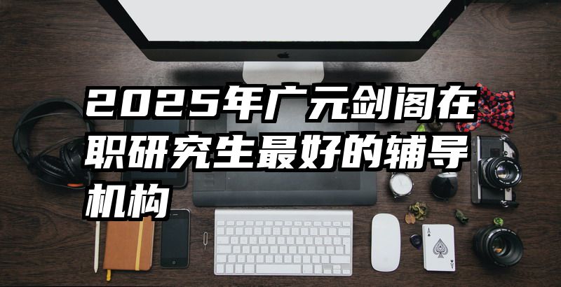 2025年广元剑阁在职研究生最好的辅导机构