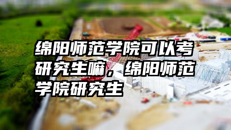 绵阳师范学院可以考研究生嘛,绵阳师范学院研究生