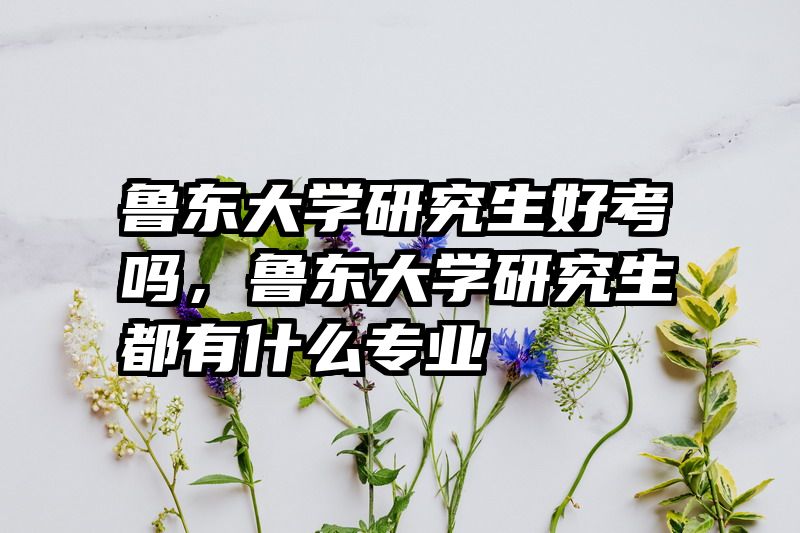 鲁东大学研究生好考吗,鲁东大学研究生都有什么专业
