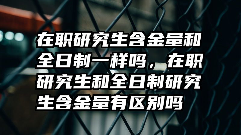 在职研究生含金量和全日制一样吗，在职研究生和全日制研究生含金量有区别吗
