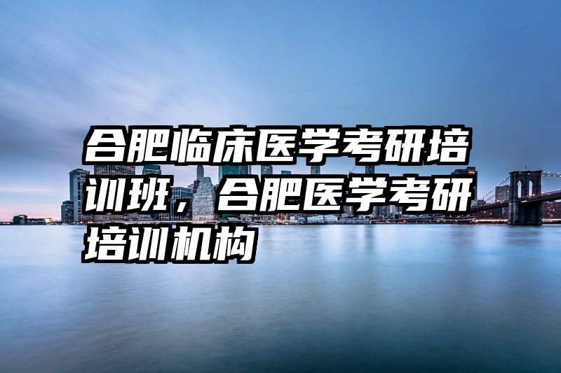 合肥临床医学考研培训班,合肥医学考研培训机构
