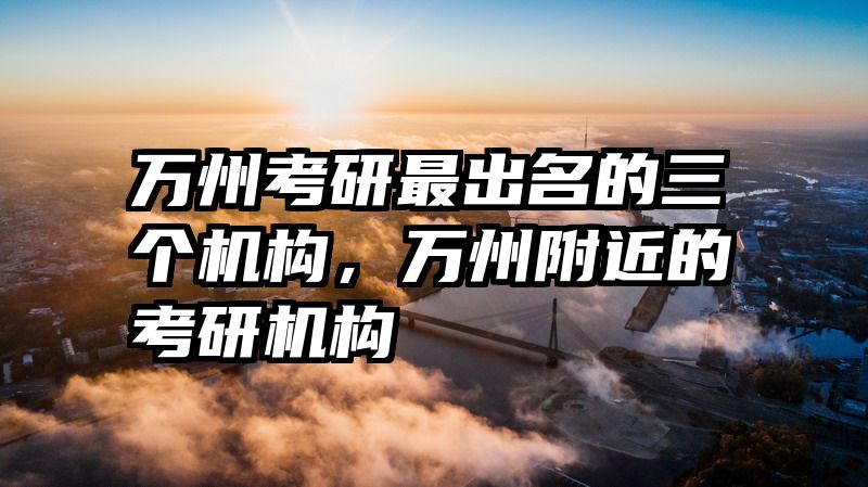 万州考研最出名的三个机构,万州附近的考研机构