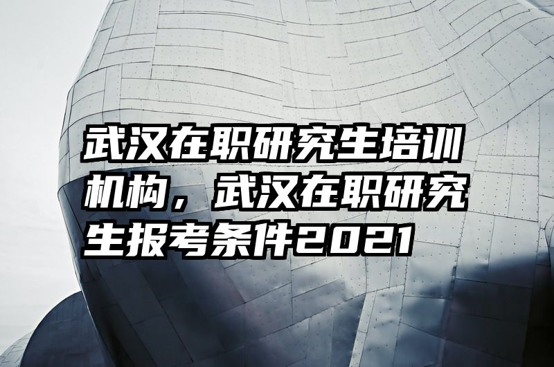 武汉在职研究生培训机构，武汉在职研究生报考条件2021