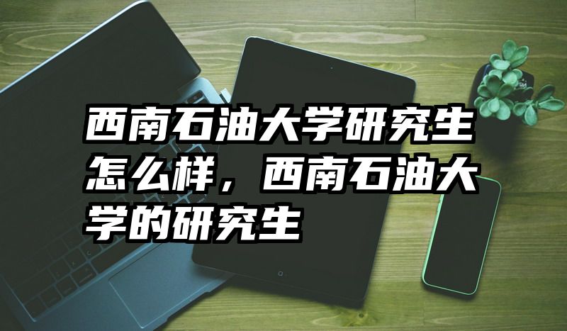 西南石油大学研究生怎么样，西南石油大学的研究生