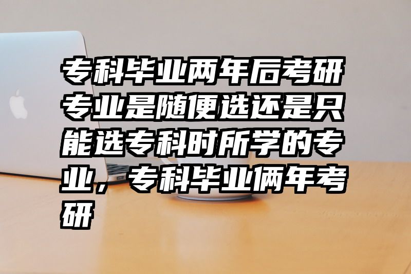 专科毕业两年后考研专业是随便选还是只能选专科时所学的专业，专科毕业俩年考研