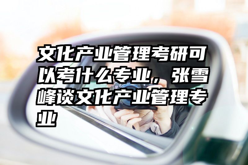 文化产业管理考研可以考什么专业，张雪峰谈文化产业管理专业