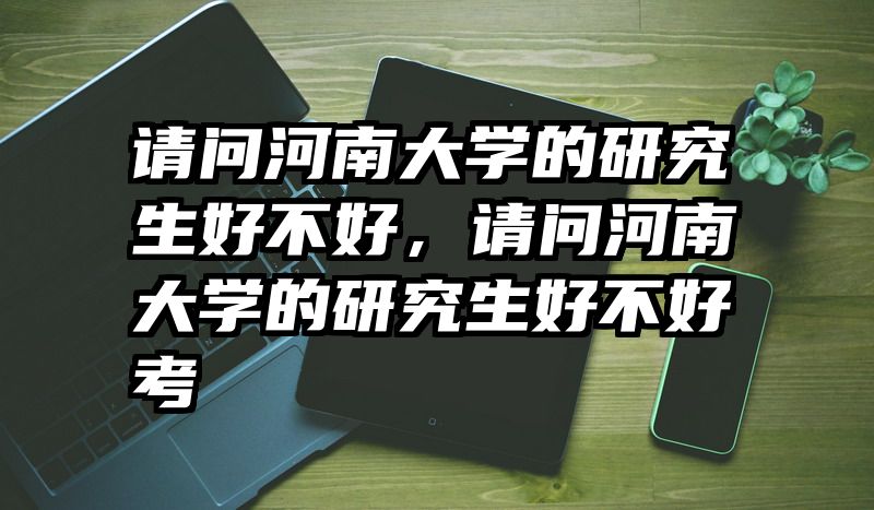 请问河南大学的研究生好不好，请问河南大学的研究生好不好考