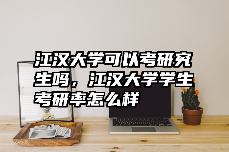 江汉大学可以考研究生吗，江汉大学学生考研率怎么样