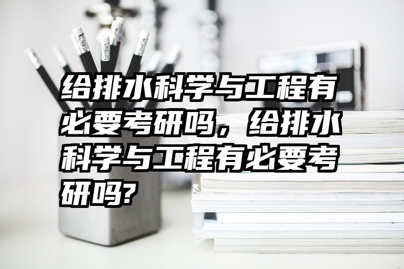给排水科学与工程有必要考研吗，给排水科学与工程有必要考研吗?