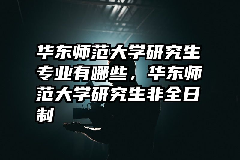 华东师范大学研究生专业有哪些，华东师范大学研究生非全日制