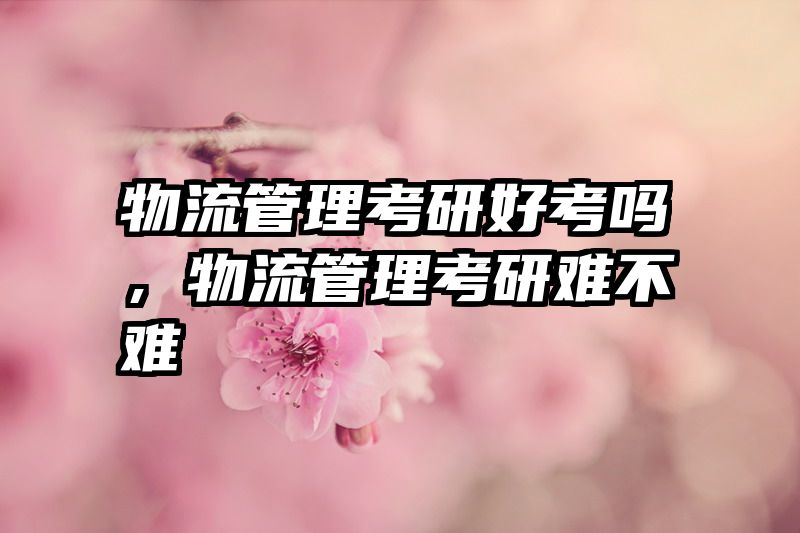 物流管理考研好考吗，物流管理考研难不难