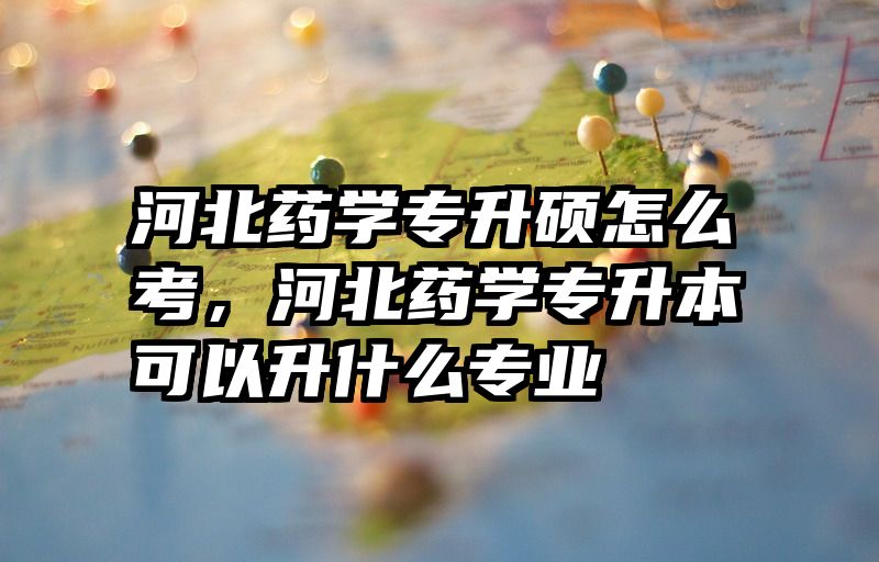 河北药学专升硕怎么考,河北药学专升本可以升什么专业