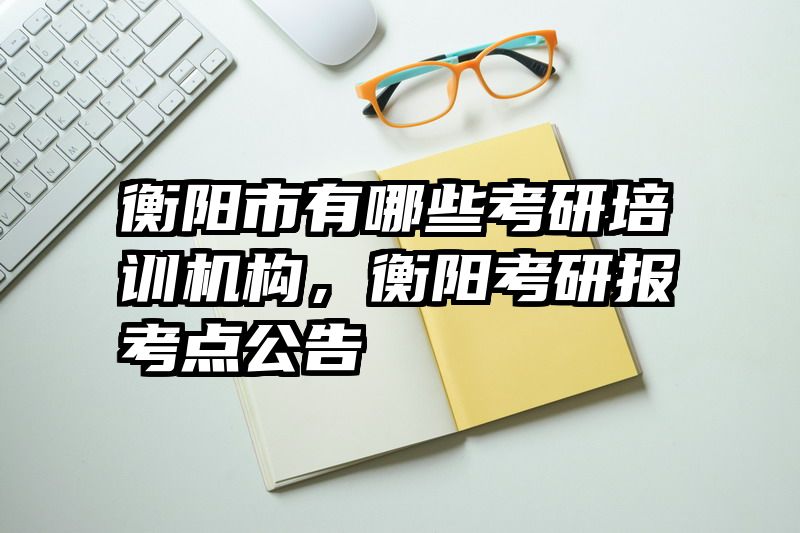 衡阳市有哪些考研培训机构，衡阳考研报考点公告
