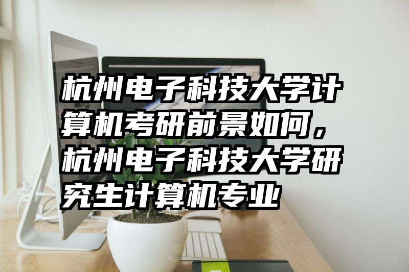 杭州电子科技大学计算机考研前景如何，杭州电子科技大学研究生计算机专业