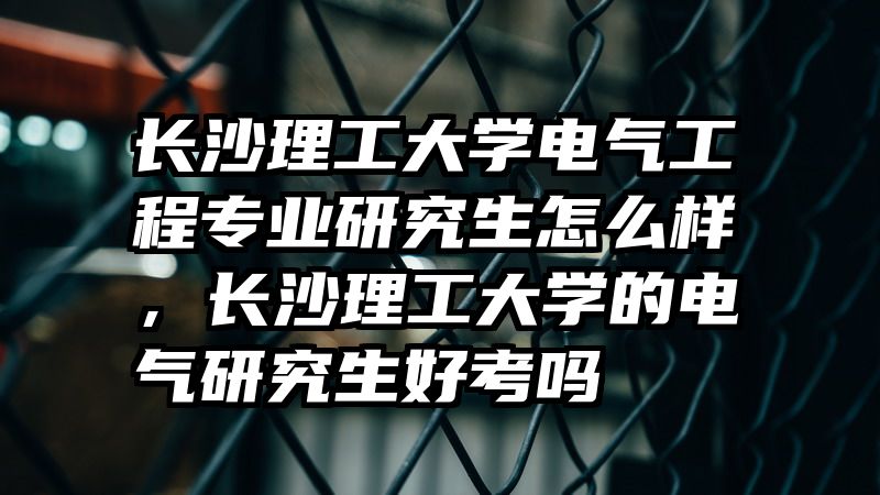 长沙理工大学电气工程专业研究生怎么样，长沙理工大学的电气研究生好考吗