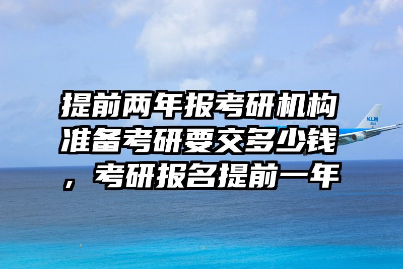 提前两年报考研机构准备考研要交多少钱，考研报名提前一年