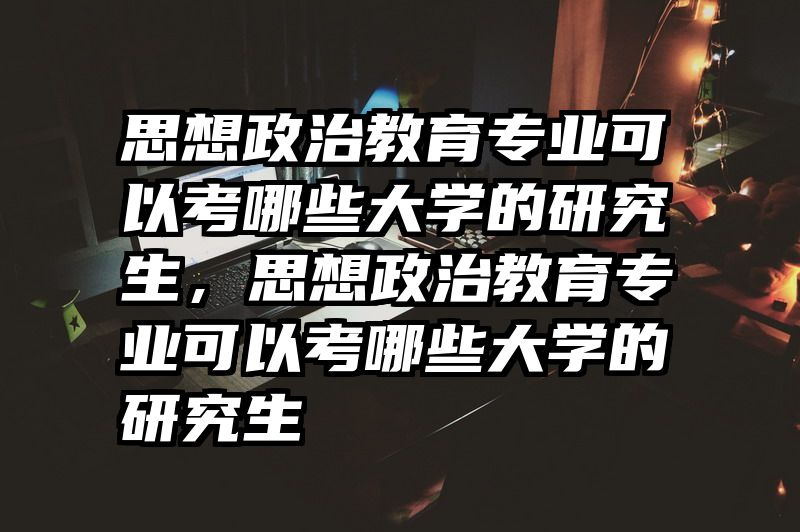思想政治教育专业可以考哪些大学的研究生，思想政治教育专业可以考哪些大学的研究生