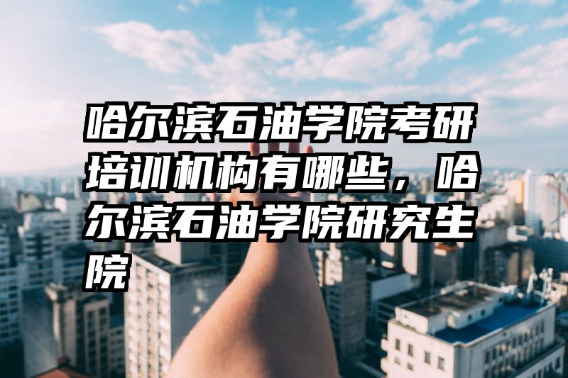 哈尔滨石油学院考研培训机构有哪些，哈尔滨石油学院研究生院