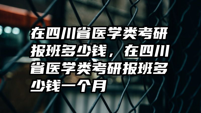 在四川省医学类考研报班多少钱，在四川省医学类考研报班多少钱一个月