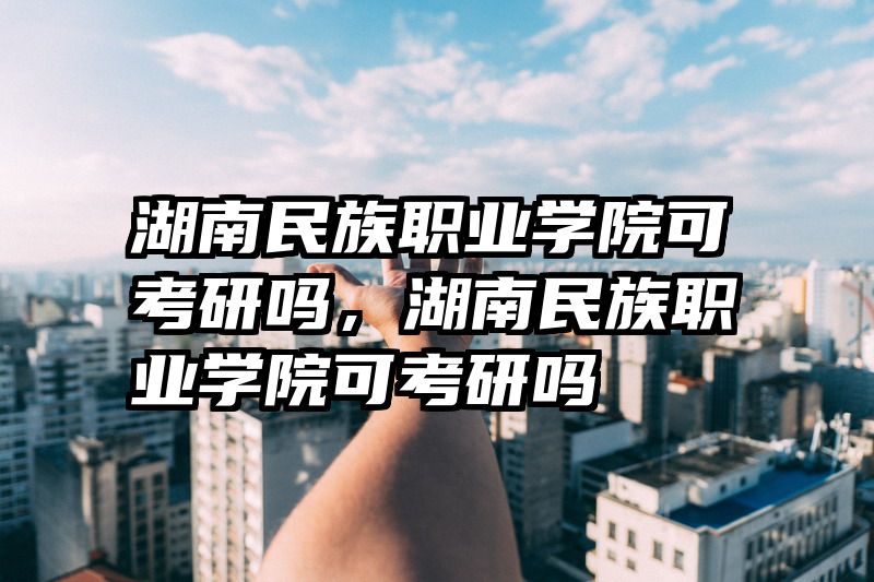 湖南民族职业学院可考研吗,湖南民族职业学院可考研吗
