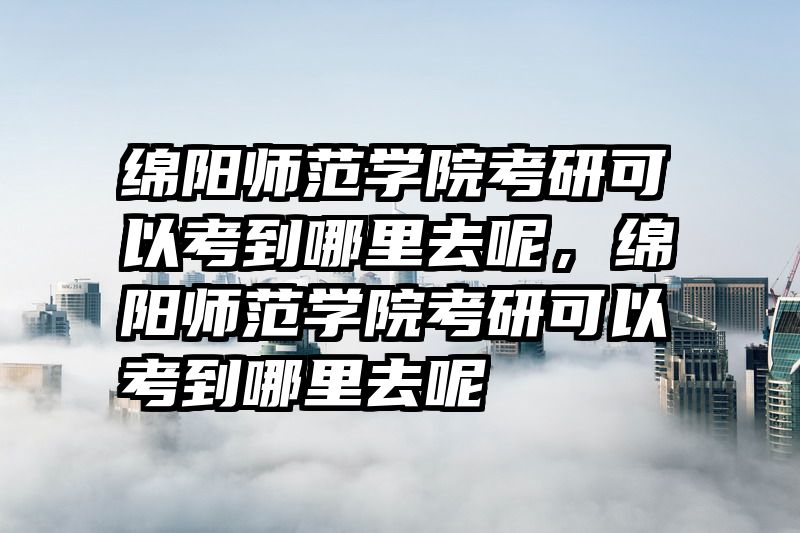 绵阳师范学院考研可以考到哪里去呢，绵阳师范学院考研可以考到哪里去呢