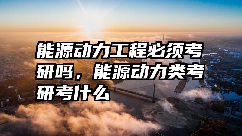 能源动力工程必须考研吗，能源动力类考研考什么