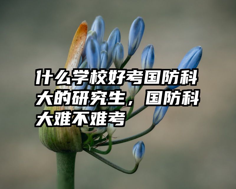 什么学校好考国防科大的研究生,国防科大难不难考