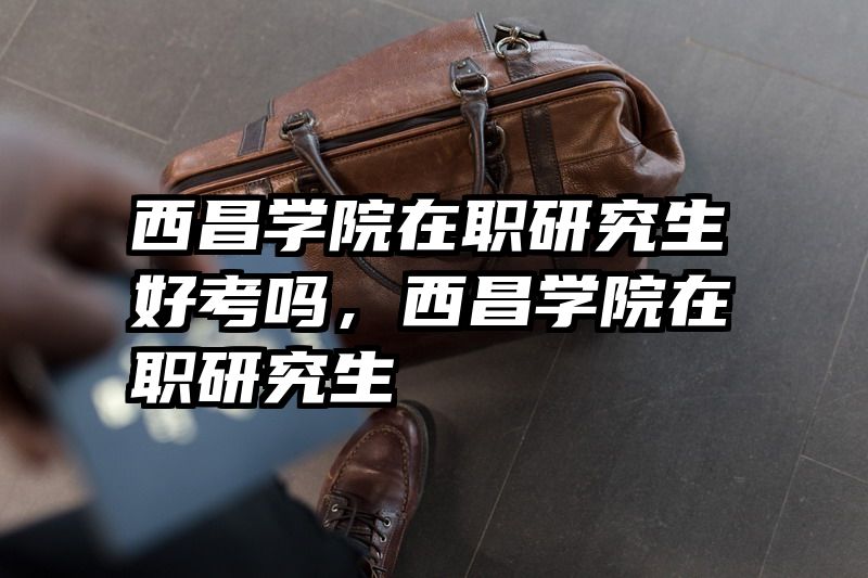 西昌学院在职研究生好考吗，西昌学院在职研究生