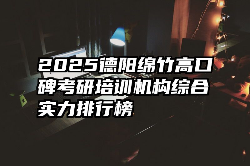 2025德阳绵竹高口碑考研培训机构综合实力排行榜