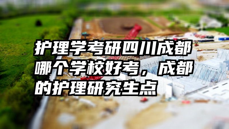 护理学考研四川成都哪个学校好考,成都的护理研究生点